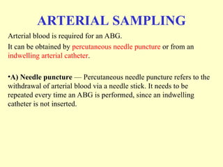 ARTERIAL SAMPLING
Arterial blood is required for an ABG.
It can be obtained by percutaneous needle puncture or from an
indwelling arterial catheter.
•A) Needle puncture — Percutaneous needle puncture refers to the
withdrawal of arterial blood via a needle stick. It needs to be
repeated every time an ABG is performed, since an indwelling
catheter is not inserted.
 