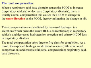 The renal compensation:
When a respiratory acid-base disorder causes the PCO2 to increase
(respiratory acidosis) or decrease (respiratory alkalosis), there is
usually a renal compensation that causes the HCO3 to change in
the same direction as the PCO2, thereby mitigating the change in pH.
These compensations are mediated by increased hydrogen ion
secretion (which raises the serum HCO3 concentration) in respiratory
acidosis and decreased hydrogen ion secretion and urinary HCO3 loss
in respiratory alkalosis.
The renal compensation takes three to five days for completion. As a
result, the expected findings are different in acute (little or no renal
compensation) and chronic (full renal compensation) respiratory acid-
base disorders.
 