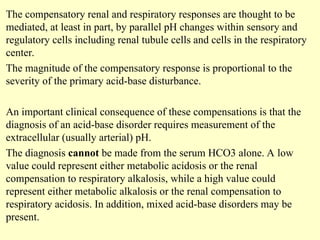 The compensatory renal and respiratory responses are thought to be
mediated, at least in part, by parallel pH changes within sensory and
regulatory cells including renal tubule cells and cells in the respiratory
center.
The magnitude of the compensatory response is proportional to the
severity of the primary acid-base disturbance.
An important clinical consequence of these compensations is that the
diagnosis of an acid-base disorder requires measurement of the
extracellular (usually arterial) pH.
The diagnosis cannot be made from the serum HCO3 alone. A low
value could represent either metabolic acidosis or the renal
compensation to respiratory alkalosis, while a high value could
represent either metabolic alkalosis or the renal compensation to
respiratory acidosis. In addition, mixed acid-base disorders may be
present.
 
