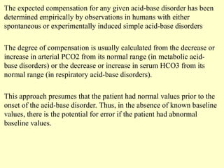 The expected compensation for any given acid-base disorder has been
determined empirically by observations in humans with either
spontaneous or experimentally induced simple acid-base disorders
The degree of compensation is usually calculated from the decrease or
increase in arterial PCO2 from its normal range (in metabolic acid-
base disorders) or the decrease or increase in serum HCO3 from its
normal range (in respiratory acid-base disorders).
This approach presumes that the patient had normal values prior to the
onset of the acid-base disorder. Thus, in the absence of known baseline
values, there is the potential for error if the patient had abnormal
baseline values.
 