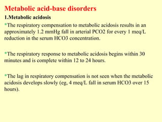 Metabolic acid-base disorders
1.Metabolic acidosis
*The respiratory compensation to metabolic acidosis results in an
approximately 1.2 mmHg fall in arterial PCO2 for every 1 meq/L
reduction in the serum HCO3 concentration.
*The respiratory response to metabolic acidosis begins within 30
minutes and is complete within 12 to 24 hours.
*The lag in respiratory compensation is not seen when the metabolic
acidosis develops slowly (eg, 4 meq/L fall in serum HCO3 over 15
hours).
 