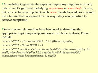 *An inability to generate the expected respiratory response is usually
indicative of significant underlying respiratory or neurologic disease,
but can also be seen in patients with acute metabolic acidosis in whom
there has not been adequate time for respiratory compensation to
achieve completion.
*Several other relationships have been used to determine the
appropriate respiratory compensation to metabolic acidosis. These
include:
•Arterial PCO2 = 1.5 x serum HCO3 + 8 ± 2 (Winters' equation)
•Arterial PCO2 = Serum HCO3 + 15
•Arterial PCO2 should be similar to the decimal digits of the arterial pH (eg, 25
mmHg when the arterial pH is 7.25, a setting in which the serum HCO3
concentration would be approximately 11 meq/L)
 