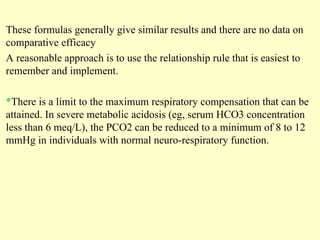 These formulas generally give similar results and there are no data on
comparative efficacy
A reasonable approach is to use the relationship rule that is easiest to
remember and implement.
*There is a limit to the maximum respiratory compensation that can be
attained. In severe metabolic acidosis (eg, serum HCO3 concentration
less than 6 meq/L), the PCO2 can be reduced to a minimum of 8 to 12
mmHg in individuals with normal neuro-respiratory function.
 