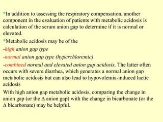 *In addition to assessing the respiratory compensation, another
component in the evaluation of patients with metabolic acidosis is
calculation of the serum anion gap to determine if it is normal or
elevated.
*Metabolic acidosis may be of the
-high anion gap type
-normal anion gap type (hyperchloremic)
-combined normal and elevated anion gap acidosis. The latter often
occurs with severe diarrhea, which generates a normal anion gap
metabolic acidosis but can also lead to hypovolemia-induced lactic
acidosis
With high anion gap metabolic acidosis, comparing the change in
anion gap (or the Δ anion gap) with the change in bicarbonate (or the
Δ bicarbonate) may be helpful.
 