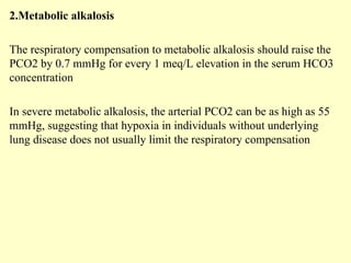 2.Metabolic alkalosis
The respiratory compensation to metabolic alkalosis should raise the
PCO2 by 0.7 mmHg for every 1 meq/L elevation in the serum HCO3
concentration
In severe metabolic alkalosis, the arterial PCO2 can be as high as 55
mmHg, suggesting that hypoxia in individuals without underlying
lung disease does not usually limit the respiratory compensation
 