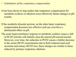 • Limitations of the respiratory compensation
It has been shown in dog studies that respiratory compensation for
metabolic acidosis or alkalosis most effectively blunts changes in pH
acutely.
If the metabolic disorder persists, on the other hand, respiratory
compensation becomes less effective and can even have a
detrimental effect on pH
The acute hyperventilatory response to metabolic acidosis causes a fall
in PCO2 and this will initially raise the arterial pH toward normal.
However, over time, the reduction in PCO2 causes a further decrease
in the serum HCO3 concentration due to both reduced renal acid
secretion and urinary HCO3 loss; these changes are similar to those
induced by primary respiratory alkalosis
 