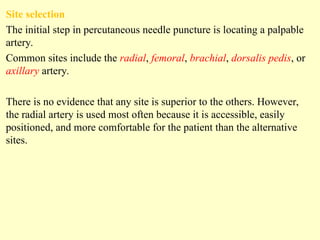 Site selection
The initial step in percutaneous needle puncture is locating a palpable
artery.
Common sites include the radial, femoral, brachial, dorsalis pedis, or
axillary artery.
There is no evidence that any site is superior to the others. However,
the radial artery is used most often because it is accessible, easily
positioned, and more comfortable for the patient than the alternative
sites.
 