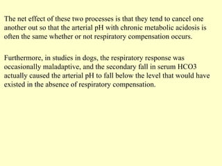 The net effect of these two processes is that they tend to cancel one
another out so that the arterial pH with chronic metabolic acidosis is
often the same whether or not respiratory compensation occurs.
Furthermore, in studies in dogs, the respiratory response was
occasionally maladaptive, and the secondary fall in serum HCO3
actually caused the arterial pH to fall below the level that would have
existed in the absence of respiratory compensation.
 