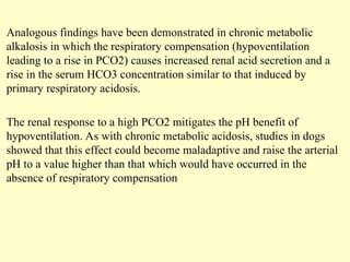 Analogous findings have been demonstrated in chronic metabolic
alkalosis in which the respiratory compensation (hypoventilation
leading to a rise in PCO2) causes increased renal acid secretion and a
rise in the serum HCO3 concentration similar to that induced by
primary respiratory acidosis.
The renal response to a high PCO2 mitigates the pH benefit of
hypoventilation. As with chronic metabolic acidosis, studies in dogs
showed that this effect could become maladaptive and raise the arterial
pH to a value higher than that which would have occurred in the
absence of respiratory compensation
 