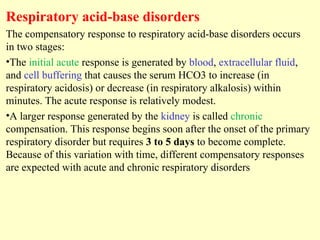 Respiratory acid-base disorders
The compensatory response to respiratory acid-base disorders occurs
in two stages:
•The initial acute response is generated by blood, extracellular fluid,
and cell buffering that causes the serum HCO3 to increase (in
respiratory acidosis) or decrease (in respiratory alkalosis) within
minutes. The acute response is relatively modest.
•A larger response generated by the kidney is called chronic
compensation. This response begins soon after the onset of the primary
respiratory disorder but requires 3 to 5 days to become complete.
Because of this variation with time, different compensatory responses
are expected with acute and chronic respiratory disorders
 
