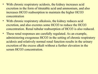 • With chronic respiratory acidosis, the kidney increases acid
excretion in the form of titratable acid and ammonium, and also
increases HCO3 reabsorption to maintain the higher HCO3
concentration
• With chronic respiratory alkalosis, the kidney reduces acid
excretion, and also excretes some HCO3 to reduce the HCO3
concentration. Renal tubular reabsorption of HCO3 is also reduced.
• These renal responses are carefully regulated. As an example,
administering exogenous HCO3 in the setting of chronic respiratory
acidosis and relatively normal renal function results in the urinary
excretion of the excess alkali without a further elevation in the
serum HCO3 concentration.
 