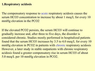 1.Respiratory acidosis
The compensatory response to acute respiratory acidosis causes the
serum HCO3 concentration to increase by about 1 meq/L for every 10
mmHg elevation in the PCO2
If the elevated PCO2 persists, the serum HCO3 will continue to
gradually increase and, after three to five days, the disorder is
considered chronic. Studies mostly performed in hospitalized patients
found that the serum HCO3 increases by 3.5 to 4.0 meq/L for every 10
mmHg elevation in PCO2 in patients with chronic respiratory acidosis
However, a later study in stable outpatients with chronic respiratory
acidosis found a greater compensatory rise in serum HCO3 of about
5.0 meq/L per 10 mmHg elevation in PCO2.
 