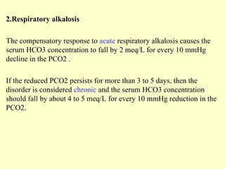 2.Respiratory alkalosis
The compensatory response to acute respiratory alkalosis causes the
serum HCO3 concentration to fall by 2 meq/L for every 10 mmHg
decline in the PCO2 .
If the reduced PCO2 persists for more than 3 to 5 days, then the
disorder is considered chronic and the serum HCO3 concentration
should fall by about 4 to 5 meq/L for every 10 mmHg reduction in the
PCO2.
 