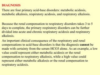 DIAGNOSIS
There are four primary acid-base disorders: metabolic acidosis,
metabolic alkalosis, respiratory acidosis, and respiratory alkalosis.
Because the renal compensation to respiratory disorders takes 3 to 5
days to complete, the primary respiratory disorders can be further
divided into acute and chronic respiratory acidosis and respiratory
alkalosis.
An important clinical consequence of the respiratory and renal
compensations to acid-base disorders is that the diagnosis cannot be
made with certainty from the serum HCO3 alone. As an example, a low
value could represent either metabolic acidosis or the renal
compensation to respiratory alkalosis, while a high value could
represent either metabolic alkalosis or the renal compensation to
respiratory acidosis.
 
