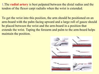 1.The radial artery is best palpated between the distal radius and the
tendon of the flexor carpi radialis when the wrist is extended.
To get the wrist into this position, the arm should be positioned on an
arm-board with the palm facing upward and a large roll of gauze should
be placed between the wrist and the arm-board in a position that
extends the wrist. Taping the forearm and palm to the arm-board helps
maintain the position.
 
