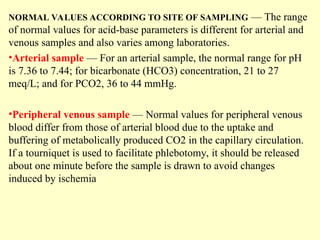 NORMAL VALUES ACCORDING TO SITE OF SAMPLING — The range
of normal values for acid-base parameters is different for arterial and
venous samples and also varies among laboratories.
•Arterial sample — For an arterial sample, the normal range for pH
is 7.36 to 7.44; for bicarbonate (HCO3) concentration, 21 to 27
meq/L; and for PCO2, 36 to 44 mmHg.
•Peripheral venous sample — Normal values for peripheral venous
blood differ from those of arterial blood due to the uptake and
buffering of metabolically produced CO2 in the capillary circulation.
If a tourniquet is used to facilitate phlebotomy, it should be released
about one minute before the sample is drawn to avoid changes
induced by ischemia
 
