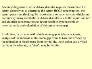 Accurate diagnosis of an acid-base disorder requires measurement of
serum electrolytes to determine the serum HCO3 concentration, the
serum potassium (looking for hypokalemia or hyperkalemia which can
accompany many metabolic acid-base disorders), and the serum sodium
and chloride concentrations to detect possible hyponatremia or
hypernatremia and calculation of the serum anion gap.
In addition, in patients with a high anion gap metabolic acidosis,
analysis of the increase of the anion gap from its baseline divided by
the reduction in bicarbonate from normal (ie, the Δ anion gap divided
by the Δ bicarbonate, or "Δ/Δ") may be helpful.
 