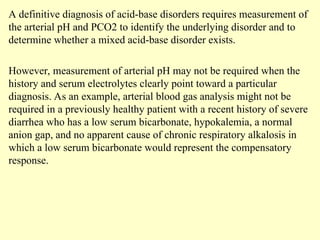 A definitive diagnosis of acid-base disorders requires measurement of
the arterial pH and PCO2 to identify the underlying disorder and to
determine whether a mixed acid-base disorder exists.
However, measurement of arterial pH may not be required when the
history and serum electrolytes clearly point toward a particular
diagnosis. As an example, arterial blood gas analysis might not be
required in a previously healthy patient with a recent history of severe
diarrhea who has a low serum bicarbonate, hypokalemia, a normal
anion gap, and no apparent cause of chronic respiratory alkalosis in
which a low serum bicarbonate would represent the compensatory
response.
 