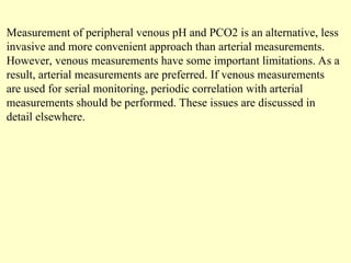 Measurement of peripheral venous pH and PCO2 is an alternative, less
invasive and more convenient approach than arterial measurements.
However, venous measurements have some important limitations. As a
result, arterial measurements are preferred. If venous measurements
are used for serial monitoring, periodic correlation with arterial
measurements should be performed. These issues are discussed in
detail elsewhere.
 
