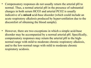 • Compensatory responses do not usually return the arterial pH to
normal. Thus, a normal arterial pH in the presence of substantial
changes in both serum HCO3 and arterial PCO2 is usually
indicative of a mixed acid-base disorder (which could include an
acute respiratory alkalosis produced by hyperventilation due to the
discomfort of obtaining the blood sample).
• However, there are two exceptions in which a simple acid-base
disorder may be accompanied by a normal arterial pH. Specifically,
compensatory responses may return the arterial pH to the high-
normal range with mild to moderate chronic respiratory alkalosis,
and to the low-normal range with mild to moderate chronic
respiratory acidosis.
 