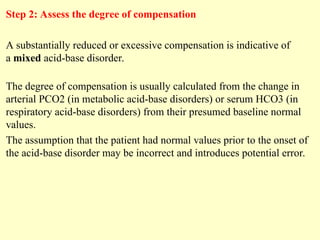 Step 2: Assess the degree of compensation
A substantially reduced or excessive compensation is indicative of
a mixed acid-base disorder.
The degree of compensation is usually calculated from the change in
arterial PCO2 (in metabolic acid-base disorders) or serum HCO3 (in
respiratory acid-base disorders) from their presumed baseline normal
values.
The assumption that the patient had normal values prior to the onset of
the acid-base disorder may be incorrect and introduces potential error.
 