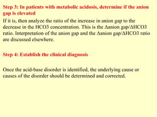 Step 3: In patients with metabolic acidosis, determine if the anion
gap is elevated
If it is, then analyze the ratio of the increase in anion gap to the
decrease in the HCO3 concentration. This is the Δanion gap/ΔHCO3
ratio. Interpretation of the anion gap and the Δanion gap/ΔHCO3 ratio
are discussed elsewhere.
Step 4: Establish the clinical diagnosis
Once the acid-base disorder is identified, the underlying cause or
causes of the disorder should be determined and corrected.
 