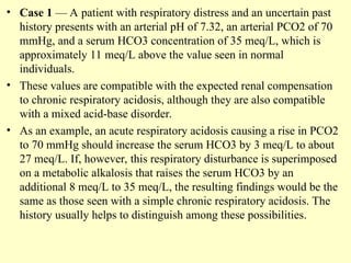 • Case 1 — A patient with respiratory distress and an uncertain past
history presents with an arterial pH of 7.32, an arterial PCO2 of 70
mmHg, and a serum HCO3 concentration of 35 meq/L, which is
approximately 11 meq/L above the value seen in normal
individuals.
• These values are compatible with the expected renal compensation
to chronic respiratory acidosis, although they are also compatible
with a mixed acid-base disorder.
• As an example, an acute respiratory acidosis causing a rise in PCO2
to 70 mmHg should increase the serum HCO3 by 3 meq/L to about
27 meq/L. If, however, this respiratory disturbance is superimposed
on a metabolic alkalosis that raises the serum HCO3 by an
additional 8 meq/L to 35 meq/L, the resulting findings would be the
same as those seen with a simple chronic respiratory acidosis. The
history usually helps to distinguish among these possibilities.
 