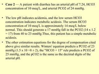 • Case 2 — A patient with diarrhea has an arterial pH of 7.24, HCO3
concentration of 10 meq/L, and arterial PCO2 of 24 mmHg.
• The low pH indicates acidemia, and the low serum HCO3
concentration indicates metabolic acidosis. The serum HCO3
concentration of 10 meq/L is approximately 14 meq/L below
normal. This should generate a 17 mmHg fall in the PCO2 (14 x 1.2
= 17) from 40 to 23 mmHg.Thus, this patient has a simple metabolic
acidosis.
• The other estimation equations for the degree of compensation cited
above give similar results. Winters' equation predicts a PCO2 of 23
mmHg (1.5 x 10 +8 ± 2), the "HCO3 + 15" rule predicts a PCO2 of
25 mmHg, and the pCO2 is the same as the decimal digits of the
arterial pH.
 