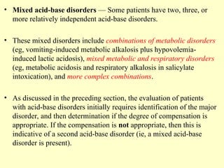 • Mixed acid-base disorders — Some patients have two, three, or
more relatively independent acid-base disorders.
• These mixed disorders include combinations of metabolic disorders
(eg, vomiting-induced metabolic alkalosis plus hypovolemia-
induced lactic acidosis), mixed metabolic and respiratory disorders
(eg, metabolic acidosis and respiratory alkalosis in salicylate
intoxication), and more complex combinations.
• As discussed in the preceding section, the evaluation of patients
with acid-base disorders initially requires identification of the major
disorder, and then determination if the degree of compensation is
appropriate. If the compensation is not appropriate, then this is
indicative of a second acid-base disorder (ie, a mixed acid-base
disorder is present).
 