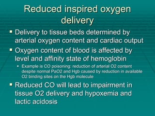 Reduced inspired oxygen
Reduced inspired oxygen
delivery
delivery
ƒ
ƒ Delivery to tissue beds determined by
Delivery to tissue beds determined by
arterial oxygen content and cardiac output
arterial oxygen content and cardiac output
ƒ
ƒ Oxygen content of blood is affected by
Oxygen content of blood is affected by
level and affinity state of hemoglobin
level and affinity state of hemoglobin
ƒ
ƒ Example is CO poisoning: reduction of arterial O2 content
Example is CO poisoning: reduction of arterial O2 content
despite normal PaO2 and
despite normal PaO2 and Hgb
Hgb caused by reduction in available
caused by reduction in available
O2 binding sites on the
O2 binding sites on the Hgb
Hgb molecule
molecule
ƒ
ƒ Reduced CO will lead to impairment in
Reduced CO will lead to impairment in
tissue O2 delivery and hypoxemia and
tissue O2 delivery and hypoxemia and
lactic acidosis
lactic acidosis
 