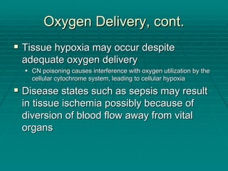 Oxygen Delivery, cont.
Oxygen Delivery, cont.
ƒ
ƒ Tissue hypoxia may occur despite
Tissue hypoxia may occur despite
adequate oxygen delivery
adequate oxygen delivery
ƒ
ƒ CN poisoning causes interference with oxygen utilization by the
CN poisoning causes interference with oxygen utilization by the
cellular
cellular cytochrome
cytochrome system, leading to cellular hypoxia
system, leading to cellular hypoxia
ƒ
ƒ Disease states such as sepsis may result
Disease states such as sepsis may result
in tissue ischemia possibly because of
in tissue ischemia possibly because of
diversion of blood flow away from vital
diversion of blood flow away from vital
organs
organs
 