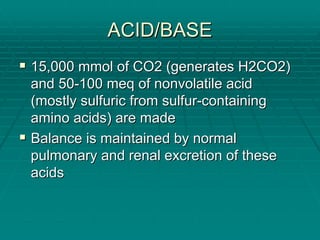 ACID/BASE
ACID/BASE
ƒ
ƒ 15,000
15,000 mmol
mmol of CO2 (generates H2CO2)
of CO2 (generates H2CO2)
and 50
and 50-
-100
100 meq
meq of nonvolatile acid
of nonvolatile acid
(mostly sulfuric from sulfur
(mostly sulfuric from sulfur-
-containing
containing
amino acids) are made
amino acids) are made
ƒ
ƒ Balance is maintained by normal
Balance is maintained by normal
pulmonary and renal excretion of these
pulmonary and renal excretion of these
acids
acids
 