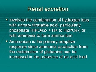 Renal excretion
Renal excretion
ƒ
ƒ Involves the combination of hydrogen ions
Involves the combination of hydrogen ions
with urinary
with urinary titratable
titratable acid, particularly
acid, particularly
phosphate (HPO42
phosphate (HPO42-
- + H+ to H2PO4
+ H+ to H2PO4-
-) or
) or
with ammonia to form ammonium
with ammonia to form ammonium
ƒ
ƒ Ammonium is the primary adaptive
Ammonium is the primary adaptive
response since ammonia production from
response since ammonia production from
the metabolism of glutamine can be
the metabolism of glutamine can be
increased in the presence of an acid load
increased in the presence of an acid load
 