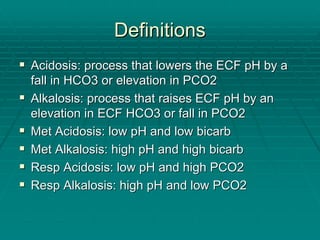 Definitions
Definitions
ƒ
ƒ Acidosis: process that lowers the ECF pH by a
Acidosis: process that lowers the ECF pH by a
fall in HCO3 or elevation in PCO2
fall in HCO3 or elevation in PCO2
ƒ
ƒ Alkalosis: process that raises ECF pH by an
Alkalosis: process that raises ECF pH by an
elevation in ECF HCO3 or fall in PCO2
elevation in ECF HCO3 or fall in PCO2
ƒ
ƒ Met Acidosis: low pH and low
Met Acidosis: low pH and low bicarb
bicarb
ƒ
ƒ Met Alkalosis: high pH and high
Met Alkalosis: high pH and high bicarb
bicarb
ƒ
ƒ Resp
Resp Acidosis: low pH and high PCO2
Acidosis: low pH and high PCO2
ƒ
ƒ Resp
Resp Alkalosis: high pH and low PCO2
Alkalosis: high pH and low PCO2
 