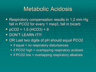 Metabolic Acidosis
Metabolic Acidosis
ƒ
ƒ Respiratory compensation results in 1.2 mm Hg
Respiratory compensation results in 1.2 mm Hg
fall in PCO2 for every 1
fall in PCO2 for every 1 meq
meq/L fall in
/L fall in bicarb
bicarb
ƒ
ƒ pCO2 = 1.5 (HCO3) + 8
pCO2 = 1.5 (HCO3) + 8
ƒ
ƒ DON
DON’
’T LEARN IT!!!
T LEARN IT!!!
ƒ
ƒ OR Last two digits of pH should equal PCO2
OR Last two digits of pH should equal PCO2
ƒ
ƒ if equal = no respiratory disturbances
if equal = no respiratory disturbances
ƒ
ƒ if PCO2 high = overlapping respiratory acidosis
if PCO2 high = overlapping respiratory acidosis
ƒ
ƒ if PCO2 low = overlapping respiratory alkalosis
if PCO2 low = overlapping respiratory alkalosis
 