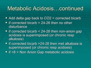 Metabolic Acidosis
Metabolic Acidosis…
…continued
continued
ƒ
ƒ Add delta gap back to CO2 = corrected
Add delta gap back to CO2 = corrected bicarb
bicarb
ƒ
ƒ if corrected
if corrected bicarb
bicarb = 24
= 24-
-26 then no other
26 then no other
disturbance
disturbance
ƒ
ƒ if corrected
if corrected bicarb
bicarb < 24
< 24-
-26 then non
26 then non-
-anion gap
anion gap
acidosis is superimposed (or chronic
acidosis is superimposed (or chronic resp
resp
alkalosis)
alkalosis)
ƒ
ƒ if corrected
if corrected bicarb
bicarb >24
>24-
-26 then met alkalosis is
26 then met alkalosis is
superimposed (or chronic
superimposed (or chronic resp
resp acidosis)
acidosis)
ƒ
ƒ if <8 = Non Anion Gap metabolic acidosis
if <8 = Non Anion Gap metabolic acidosis
 