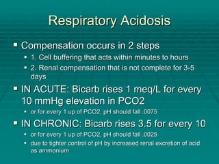 Respiratory Acidosis
Respiratory Acidosis
ƒ
ƒ Compensation occurs in 2 steps
Compensation occurs in 2 steps
ƒ
ƒ 1. Cell buffering that acts within minutes to hours
1. Cell buffering that acts within minutes to hours
ƒ
ƒ 2. Renal compensation that is not complete for 3
2. Renal compensation that is not complete for 3-
-5
5
days
days
ƒ
ƒ IN ACUTE:
IN ACUTE: Bicarb
Bicarb rises 1
rises 1 meq
meq/L for every
/L for every
10 mmHg elevation in PCO2
10 mmHg elevation in PCO2
ƒ
ƒ or for every 1 up of PCO2, pH should fall .0075
or for every 1 up of PCO2, pH should fall .0075
ƒ
ƒ IN CHRONIC:
IN CHRONIC: Bicarb
Bicarb rises 3.5 for every 10
rises 3.5 for every 10
ƒ
ƒ or for every 1 up of PCO2, pH should fall .0025
or for every 1 up of PCO2, pH should fall .0025
ƒ
ƒ due to tighter control of pH by increased renal excretion of aci
due to tighter control of pH by increased renal excretion of acid
d
as ammonium
as ammonium
 