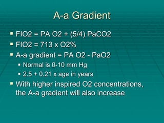 A
A-
-a Gradient
a Gradient
ƒ
ƒ FIO2 = PA O2 + (5/4) PaCO2
FIO2 = PA O2 + (5/4) PaCO2
ƒ
ƒ FIO2 = 713 x O2%
FIO2 = 713 x O2%
ƒ
ƒ A
A-
-a gradient = PA O2
a gradient = PA O2 -
- PaO2
PaO2
ƒ
ƒ Normal is 0
Normal is 0-
-10 mm Hg
10 mm Hg
ƒ
ƒ 2.5 + 0.21 x age in years
2.5 + 0.21 x age in years
ƒ
ƒ With higher inspired O2 concentrations,
With higher inspired O2 concentrations,
the A
the A-
-a gradient will also increase
a gradient will also increase
 