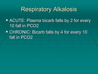 Respiratory Alkalosis
Respiratory Alkalosis
ƒ
ƒ ACUTE: Plasma
ACUTE: Plasma bicarb
bicarb falls by 2 for every
falls by 2 for every
10 fall in PCO2
10 fall in PCO2
ƒ
ƒ CHRONIC:
CHRONIC: Bicarb
Bicarb falls by 4 for every 10
falls by 4 for every 10
fall in PCO2
fall in PCO2
 