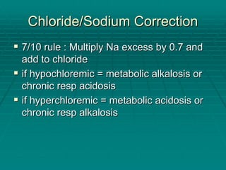 Chloride/Sodium Correction
Chloride/Sodium Correction
ƒ
ƒ 7/10 rule : Multiply Na excess by 0.7 and
7/10 rule : Multiply Na excess by 0.7 and
add to chloride
add to chloride
ƒ
ƒ if
if hypochloremic
hypochloremic = metabolic alkalosis or
= metabolic alkalosis or
chronic
chronic resp
resp acidosis
acidosis
ƒ
ƒ if
if hyperchloremic
hyperchloremic = metabolic acidosis or
= metabolic acidosis or
chronic
chronic resp
resp alkalosis
alkalosis
 