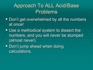Approach To ALL Acid/Base
Approach To ALL Acid/Base
Problems
Problems
ƒ
ƒ Don
Don’
’t get overwhelmed by all the numbers
t get overwhelmed by all the numbers
at once!
at once!
ƒ
ƒ Use a methodical system to dissect the
Use a methodical system to dissect the
numbers, and you will never be stumped
numbers, and you will never be stumped
(almost never).
(almost never).
ƒ
ƒ Don
Don’
’t jump ahead when doing
t jump ahead when doing
calculations.
calculations.
 