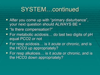 SYSTEM
SYSTEM…
…continued
continued
ƒ
ƒ After you come up with
After you come up with “
“primary disturbance
primary disturbance”
”,
,
your next question should ALWAYS BE =
your next question should ALWAYS BE =
ƒ
ƒ “
“Is there compensation?
Is there compensation?”
”
ƒ
ƒ For metabolic acidosis
For metabolic acidosis…
… do last two digits of pH
do last two digits of pH
equal PCO2 or not
equal PCO2 or not
ƒ
ƒ For
For resp
resp acidosis
acidosis…
… is it acute or chronic, and is
is it acute or chronic, and is
the HCO3 up appropriately?
the HCO3 up appropriately?
ƒ
ƒ For
For resp
resp alkalosis
alkalosis…
… is it acute or chronic, and is
is it acute or chronic, and is
the HCO3 down appropriately?
the HCO3 down appropriately?
 