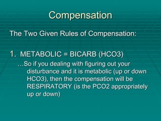 Compensation
Compensation
The Two Given Rules of Compensation:
The Two Given Rules of Compensation:
1.
1. METABOLIC = BICARB (HCO3)
METABOLIC = BICARB (HCO3)
…
…So if you dealing with figuring out your
So if you dealing with figuring out your
disturbance and it is metabolic (up or down
disturbance and it is metabolic (up or down
HCO3), then the compensation will be
HCO3), then the compensation will be
RESPIRATORY (is the PCO2 appropriately
RESPIRATORY (is the PCO2 appropriately
up or down)
up or down)
 