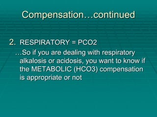 Compensation
Compensation…
…continued
continued
2.
2. RESPIRATORY = PCO2
RESPIRATORY = PCO2
…
…So if you are dealing with respiratory
So if you are dealing with respiratory
alkalosis or acidosis, you want to know if
alkalosis or acidosis, you want to know if
the METABOLIC (HCO3) compensation
the METABOLIC (HCO3) compensation
is appropriate or not
is appropriate or not
 