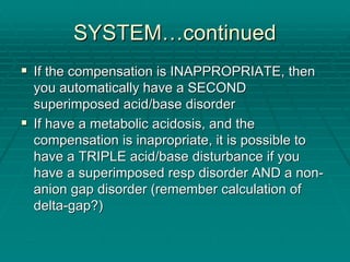 SYSTEM
SYSTEM…
…continued
continued
ƒ
ƒ If the compensation is INAPPROPRIATE, then
If the compensation is INAPPROPRIATE, then
you automatically have a SECOND
you automatically have a SECOND
superimposed acid/base disorder
superimposed acid/base disorder
ƒ
ƒ If have a metabolic acidosis, and the
If have a metabolic acidosis, and the
compensation is
compensation is inapropriate
inapropriate, it is possible to
, it is possible to
have a TRIPLE acid/base disturbance if you
have a TRIPLE acid/base disturbance if you
have a superimposed
have a superimposed resp
resp disorder AND a non
disorder AND a non-
-
anion gap disorder (remember calculation of
anion gap disorder (remember calculation of
delta
delta-
-gap?)
gap?)
 