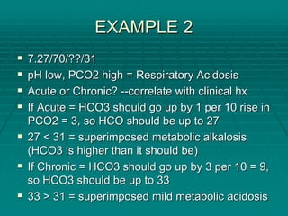 EXAMPLE 2
EXAMPLE 2
ƒ
ƒ 7.27/70/??/31
7.27/70/??/31
ƒ
ƒ pH low, PCO2 high = Respiratory Acidosis
pH low, PCO2 high = Respiratory Acidosis
ƒ
ƒ Acute or Chronic?
Acute or Chronic? --
--correlate with clinical
correlate with clinical hx
hx
ƒ
ƒ If Acute = HCO3 should go up by 1 per 10 rise in
If Acute = HCO3 should go up by 1 per 10 rise in
PCO2 = 3, so HCO should be up to 27
PCO2 = 3, so HCO should be up to 27
ƒ
ƒ 27 < 31 = superimposed metabolic alkalosis
27 < 31 = superimposed metabolic alkalosis
(HCO3 is higher than it should be)
(HCO3 is higher than it should be)
ƒ
ƒ If Chronic = HCO3 should go up by 3 per 10 = 9,
If Chronic = HCO3 should go up by 3 per 10 = 9,
so HCO3 should be up to 33
so HCO3 should be up to 33
ƒ
ƒ 33 > 31 = superimposed mild metabolic acidosis
33 > 31 = superimposed mild metabolic acidosis
 
