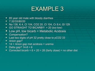 EXAMPLE 3
EXAMPLE 3
ƒ
ƒ 85 year old male with bloody diarrhea
85 year old male with bloody diarrhea
ƒ
ƒ 7.32/33/80/20
7.32/33/80/20
ƒ
ƒ Na 138, K 4,
Na 138, K 4, Cl
Cl 104, CO2 20,
104, CO2 20, Cl
Cl 104, Cr 8.4,
104, Cr 8.4, Gl
Gl 129
129
ƒ
ƒ GO STRAIGHT TO BICARB!!! = 20 (too low)
GO STRAIGHT TO BICARB!!! = 20 (too low)
ƒ
ƒ Low pH, low
Low pH, low bicarb
bicarb = Metabolic Acidosis
= Metabolic Acidosis
ƒ
ƒ Compensation?
Compensation?
ƒ
ƒ Last two digits of pH 32 pretty close to pCO2 33
Last two digits of pH 32 pretty close to pCO2 33
ƒ
ƒ Anion gap?
Anion gap?
ƒ
ƒ 14 = Anion gap met acidosis = uremia
14 = Anion gap met acidosis = uremia
ƒ
ƒ Delta gap? 14
Delta gap? 14-
-8 = 6
8 = 6
ƒ
ƒ Corrected
Corrected bicarb
bicarb = 6 + 20 = 26 (fairly close) = no other dist
= 6 + 20 = 26 (fairly close) = no other dist
 