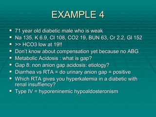 EXAMPLE 4
EXAMPLE 4
ƒ
ƒ 71 year old diabetic male who is weak
71 year old diabetic male who is weak
ƒ
ƒ Na 135, K 6.9,
Na 135, K 6.9, Cl
Cl 108, CO2 19, BUN 63, Cr 2.2,
108, CO2 19, BUN 63, Cr 2.2, Gl
Gl 152
152
ƒ
ƒ >> HCO3 low at 19!!
>> HCO3 low at 19!!
ƒ
ƒ Don
Don’
’t know about compensation yet because no ABG
t know about compensation yet because no ABG
ƒ
ƒ Metabolic Acidosis : what is gap?
Metabolic Acidosis : what is gap?
ƒ
ƒ Gap 8: non anion gap acidosis: etiology?
Gap 8: non anion gap acidosis: etiology?
ƒ
ƒ Diarrhea
Diarrhea vs
vs RTA = do urinary anion gap = positive
RTA = do urinary anion gap = positive
ƒ
ƒ Which RTA gives you
Which RTA gives you hyperkalemia
hyperkalemia in a diabetic with
in a diabetic with
renal
renal insuffiency
insuffiency?
?
ƒ
ƒ Type IV =
Type IV = hyporeninemic
hyporeninemic hypoaldosteronism
hypoaldosteronism
 