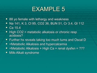 EXAMPLE 5
EXAMPLE 5
ƒ
ƒ 88
88 yo
yo female with lethargy and weakness
female with lethargy and weakness
ƒ
ƒ Na 141, K 3,
Na 141, K 3, Cl
Cl 95, CO2 36, BUN 51, Cr 3.4,
95, CO2 36, BUN 51, Cr 3.4, Gl
Gl 112
112
ƒ
ƒ Ca 15.4
Ca 15.4
ƒ
ƒ High CO2 = metabolic alkalosis or chronic
High CO2 = metabolic alkalosis or chronic resp
resp
acidosis?
acidosis?
ƒ
ƒ Further
Further hx
hx reveals taking too much
reveals taking too much tums
tums and
and Oscal
Oscal D
D
ƒ
ƒ =Metabolic Alkalosis and
=Metabolic Alkalosis and hypercalcemia
hypercalcemia
ƒ
ƒ =Metabolic Alkalosis + High Ca + renal
=Metabolic Alkalosis + High Ca + renal dysfxn
dysfxn = ???
= ???
ƒ
ƒ Milk
Milk-
-Alkali syndrome
Alkali syndrome
 