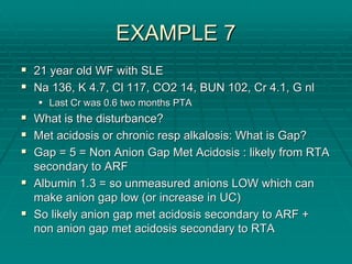EXAMPLE 7
EXAMPLE 7
ƒ
ƒ 21 year old WF with SLE
21 year old WF with SLE
ƒ
ƒ Na 136, K 4.7,
Na 136, K 4.7, Cl
Cl 117, CO2 14, BUN 102, Cr 4.1, G
117, CO2 14, BUN 102, Cr 4.1, G nl
nl
ƒ
ƒ Last Cr was 0.6 two months PTA
Last Cr was 0.6 two months PTA
ƒ
ƒ What is the disturbance?
What is the disturbance?
ƒ
ƒ Met acidosis or chronic
Met acidosis or chronic resp
resp alkalosis: What is Gap?
alkalosis: What is Gap?
ƒ
ƒ Gap = 5 = Non Anion Gap Met Acidosis : likely from RTA
Gap = 5 = Non Anion Gap Met Acidosis : likely from RTA
secondary to ARF
secondary to ARF
ƒ
ƒ Albumin 1.3 = so unmeasured anions LOW which can
Albumin 1.3 = so unmeasured anions LOW which can
make anion gap low (or increase in UC)
make anion gap low (or increase in UC)
ƒ
ƒ So likely anion gap met acidosis secondary to ARF +
So likely anion gap met acidosis secondary to ARF +
non anion gap met acidosis secondary to RTA
non anion gap met acidosis secondary to RTA
 